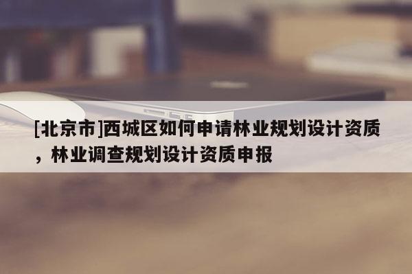 [北京市]西城區(qū)如何申請林業(yè)規(guī)劃設(shè)計資質(zhì)，林業(yè)調(diào)查規(guī)劃設(shè)計資質(zhì)申報