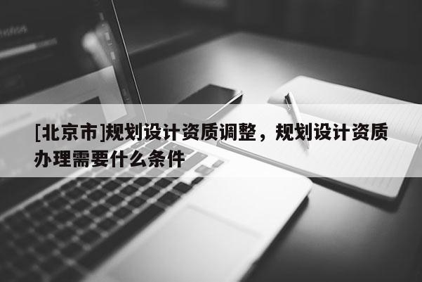 [北京市]規(guī)劃設(shè)計資質(zhì)調(diào)整，規(guī)劃設(shè)計資質(zhì)辦理需要什么條件