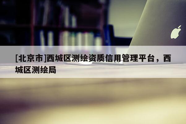 [北京市]西城區(qū)測繪資質(zhì)信用管理平臺，西城區(qū)測繪局