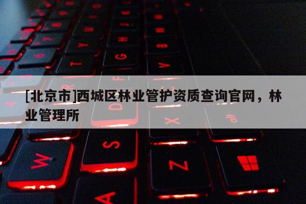 [北京市]西城區(qū)林業(yè)管護(hù)資質(zhì)查詢官網(wǎng)，林業(yè)管理所