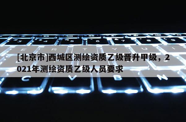 [北京市]西城區(qū)測(cè)繪資質(zhì)乙級(jí)晉升甲級(jí)，2021年測(cè)繪資質(zhì)乙級(jí)人員要求