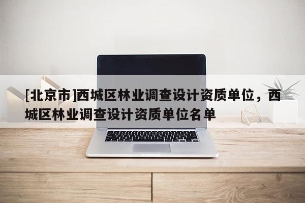 [北京市]西城區(qū)林業(yè)調(diào)查設(shè)計(jì)資質(zhì)單位，西城區(qū)林業(yè)調(diào)查設(shè)計(jì)資質(zhì)單位名單