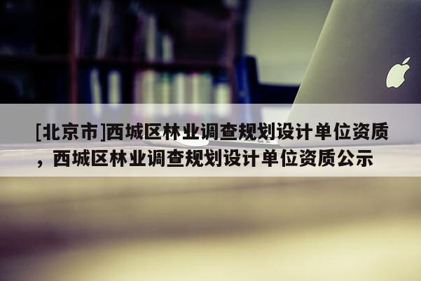 [北京市]西城區(qū)林業(yè)調(diào)查規(guī)劃設(shè)計(jì)單位資質(zhì)，西城區(qū)林業(yè)調(diào)查規(guī)劃設(shè)計(jì)單位資質(zhì)公示