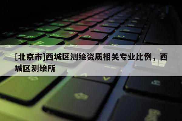 [北京市]西城區(qū)測繪資質(zhì)相關(guān)專業(yè)比例，西城區(qū)測繪所