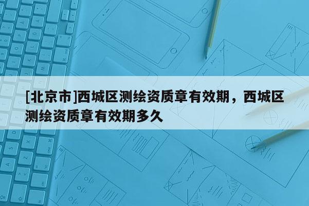[北京市]西城區(qū)測繪資質(zhì)章有效期，西城區(qū)測繪資質(zhì)章有效期多久