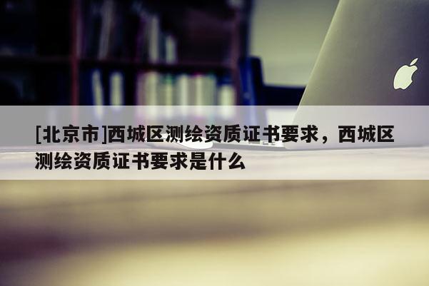 [北京市]西城區(qū)測繪資質(zhì)證書要求，西城區(qū)測繪資質(zhì)證書要求是什么