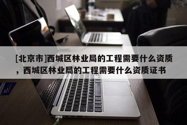 [北京市]西城區(qū)林業(yè)局的工程需要什么資質(zhì)，西城區(qū)林業(yè)局的工程需要什么資質(zhì)證書