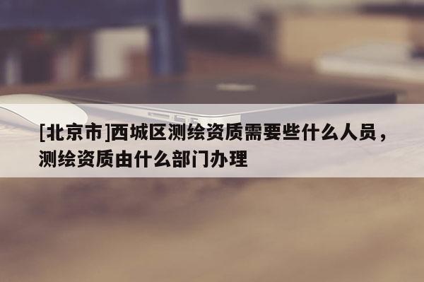 [北京市]西城區(qū)測(cè)繪資質(zhì)需要些什么人員，測(cè)繪資質(zhì)由什么部門辦理