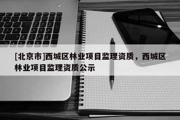 [北京市]西城區(qū)林業(yè)項(xiàng)目監(jiān)理資質(zhì)，西城區(qū)林業(yè)項(xiàng)目監(jiān)理資質(zhì)公示