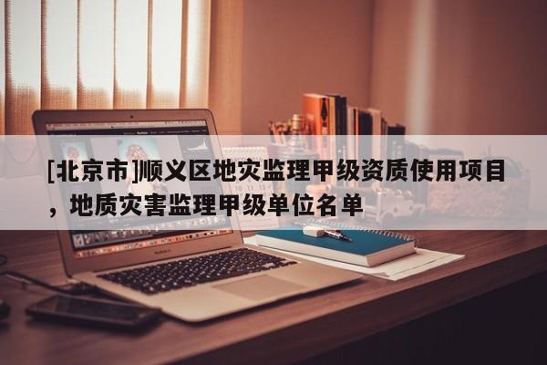 [北京市]順義區(qū)地災(zāi)監(jiān)理甲級(jí)資質(zhì)使用項(xiàng)目，地質(zhì)災(zāi)害監(jiān)理甲級(jí)單位名單