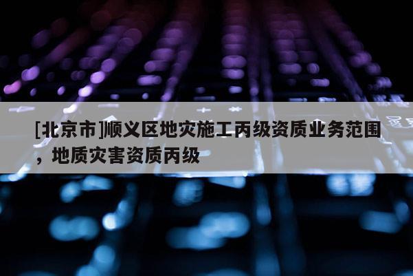 [北京市]順義區(qū)地災(zāi)施工丙級資質(zhì)業(yè)務(wù)范圍，地質(zhì)災(zāi)害資質(zhì)丙級