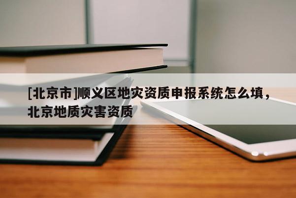 [北京市]順義區(qū)地災(zāi)資質(zhì)申報系統(tǒng)怎么填，北京地質(zhì)災(zāi)害資質(zhì)