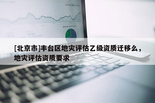 [北京市]豐臺區(qū)地災評估乙級資質(zhì)遷移么，地災評估資質(zhì)要求