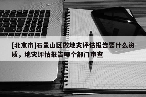 [北京市]石景山區(qū)做地災評估報告要什么資質(zhì)，地災評估報告哪個部門審查