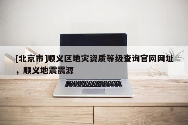 [北京市]順義區(qū)地災資質等級查詢官網(wǎng)網(wǎng)址，順義地震震源