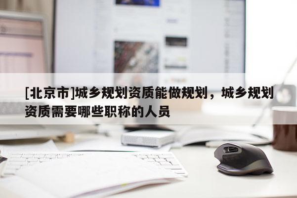 [北京市]城鄉(xiāng)規(guī)劃資質(zhì)能做規(guī)劃，城鄉(xiāng)規(guī)劃資質(zhì)需要哪些職稱的人員