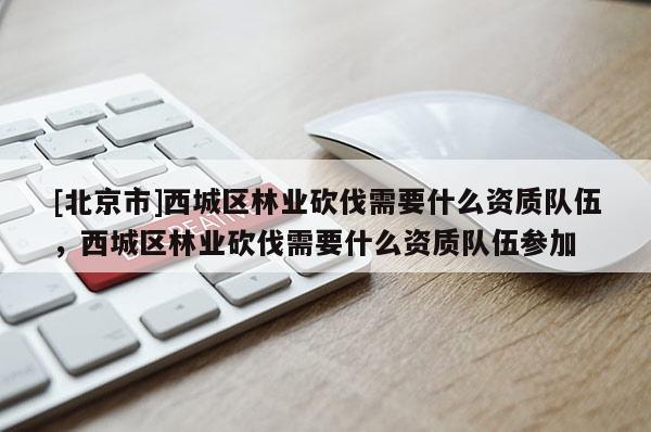 [北京市]西城區(qū)林業(yè)砍伐需要什么資質(zhì)隊伍，西城區(qū)林業(yè)砍伐需要什么資質(zhì)隊伍參加