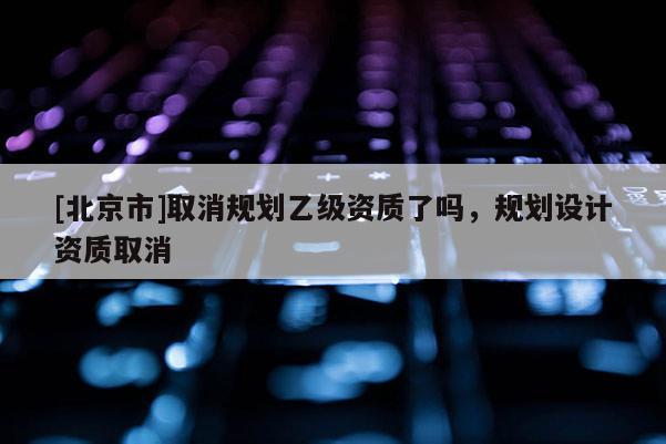 [北京市]取消規(guī)劃乙級(jí)資質(zhì)了嗎，規(guī)劃設(shè)計(jì)資質(zhì)取消