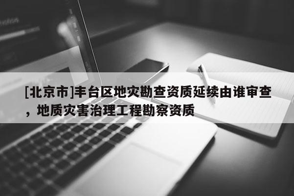 [北京市]豐臺區(qū)地災勘查資質(zhì)延續(xù)由誰審查，地質(zhì)災害治理工程勘察資質(zhì)