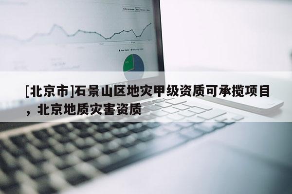 [北京市]石景山區(qū)地災甲級資質(zhì)可承攬項目，北京地質(zhì)災害資質(zhì)