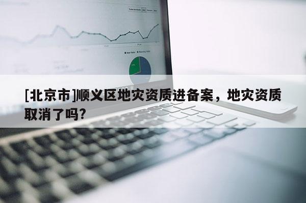 [北京市]順義區(qū)地災資質(zhì)進備案，地災資質(zhì)取消了嗎?