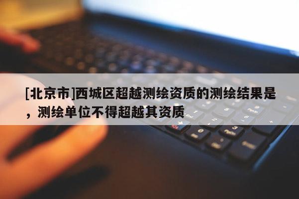 [北京市]西城區(qū)超越測(cè)繪資質(zhì)的測(cè)繪結(jié)果是，測(cè)繪單位不得超越其資質(zhì)