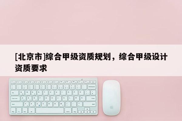 [北京市]綜合甲級(jí)資質(zhì)規(guī)劃，綜合甲級(jí)設(shè)計(jì)資質(zhì)要求