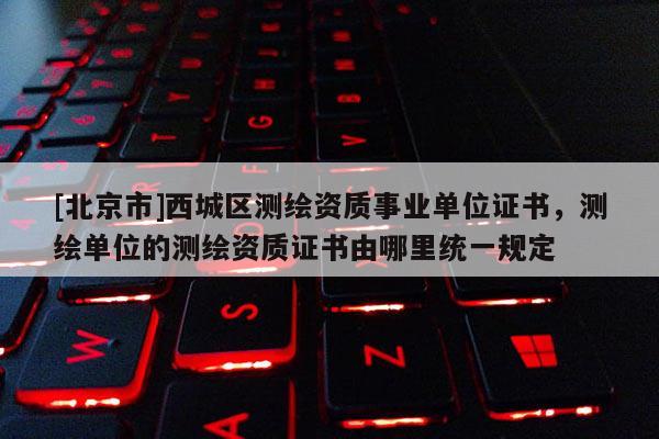 [北京市]西城區(qū)測繪資質(zhì)事業(yè)單位證書，測繪單位的測繪資質(zhì)證書由哪里統(tǒng)一規(guī)定