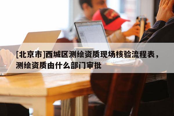 [北京市]西城區(qū)測(cè)繪資質(zhì)現(xiàn)場(chǎng)核驗(yàn)流程表，測(cè)繪資質(zhì)由什么部門(mén)審批