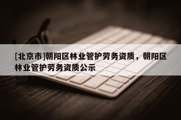 [北京市]朝陽(yáng)區(qū)林業(yè)管護(hù)勞務(wù)資質(zhì)，朝陽(yáng)區(qū)林業(yè)管護(hù)勞務(wù)資質(zhì)公示