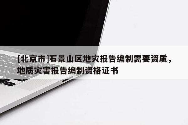 [北京市]石景山區(qū)地災(zāi)報(bào)告編制需要資質(zhì)，地質(zhì)災(zāi)害報(bào)告編制資格證書