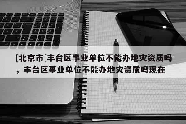 [北京市]豐臺區(qū)事業(yè)單位不能辦地災(zāi)資質(zhì)嗎，豐臺區(qū)事業(yè)單位不能辦地災(zāi)資質(zhì)嗎現(xiàn)在
