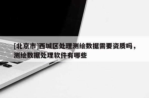 [北京市]西城區(qū)處理測繪數(shù)據(jù)需要資質(zhì)嗎，測繪數(shù)據(jù)處理軟件有哪些