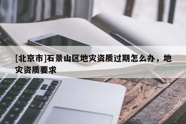 [北京市]石景山區(qū)地災(zāi)資質(zhì)過期怎么辦，地災(zāi)資質(zhì)要求