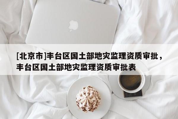 [北京市]豐臺區(qū)國土部地災(zāi)監(jiān)理資質(zhì)審批，豐臺區(qū)國土部地災(zāi)監(jiān)理資質(zhì)審批表