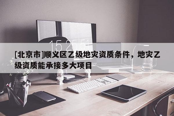 [北京市]順義區(qū)乙級地災資質(zhì)條件，地災乙級資質(zhì)能承接多大項目