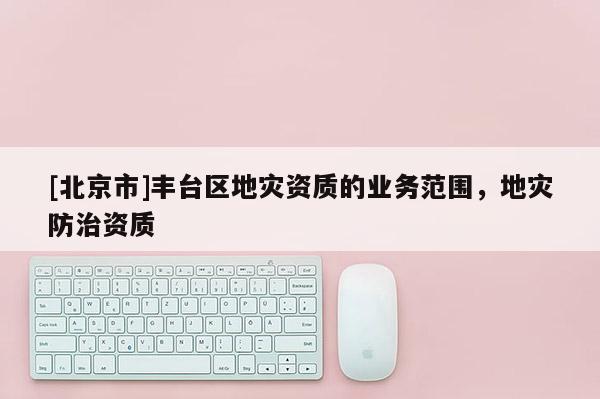 [北京市]豐臺區(qū)地災(zāi)資質(zhì)的業(yè)務(wù)范圍，地災(zāi)防治資質(zhì)