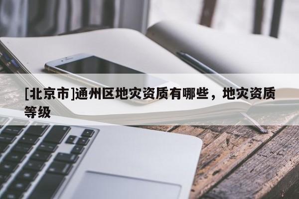 [北京市]通州區(qū)地災(zāi)資質(zhì)有哪些，地災(zāi)資質(zhì)等級