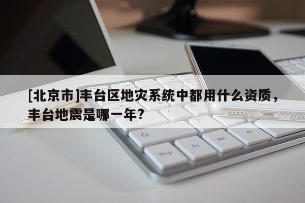 [北京市]豐臺區(qū)地災(zāi)系統(tǒng)中都用什么資質(zhì)，豐臺地震是哪一年?