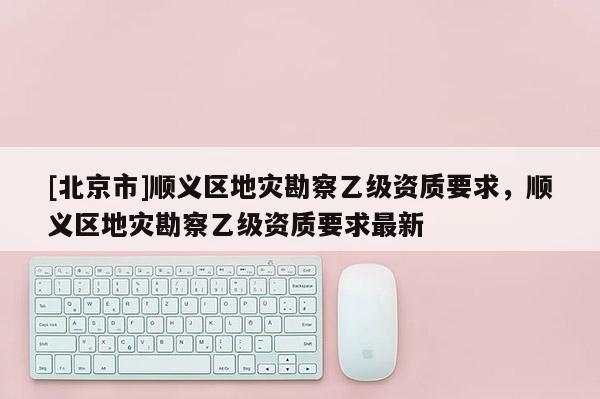 [北京市]順義區(qū)地災(zāi)勘察乙級資質(zhì)要求，順義區(qū)地災(zāi)勘察乙級資質(zhì)要求最新