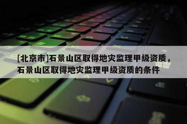 [北京市]石景山區(qū)取得地災(zāi)監(jiān)理甲級資質(zhì)，石景山區(qū)取得地災(zāi)監(jiān)理甲級資質(zhì)的條件