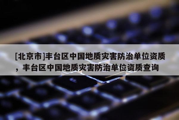 [北京市]豐臺區(qū)中國地質(zhì)災(zāi)害防治單位資質(zhì)，豐臺區(qū)中國地質(zhì)災(zāi)害防治單位資質(zhì)查詢