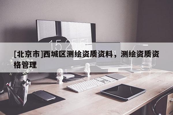 [北京市]西城區(qū)測(cè)繪資質(zhì)資料，測(cè)繪資質(zhì)資格管理