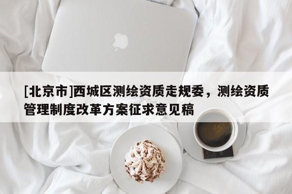 [北京市]西城區(qū)測(cè)繪資質(zhì)走規(guī)委，測(cè)繪資質(zhì)管理制度改革方案征求意見(jiàn)稿