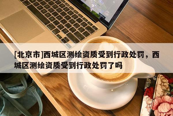 [北京市]西城區(qū)測繪資質受到行政處罰，西城區(qū)測繪資質受到行政處罰了嗎