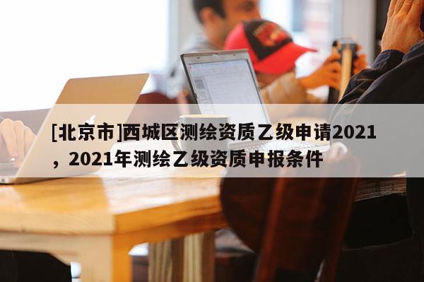 [北京市]西城區(qū)測繪資質乙級申請2021，2021年測繪乙級資質申報條件