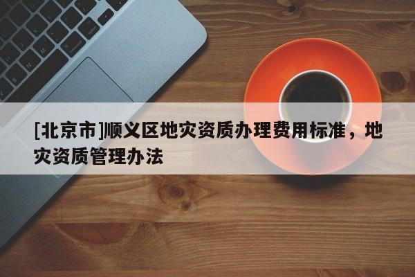 [北京市]順義區(qū)地災資質(zhì)辦理費用標準，地災資質(zhì)管理辦法