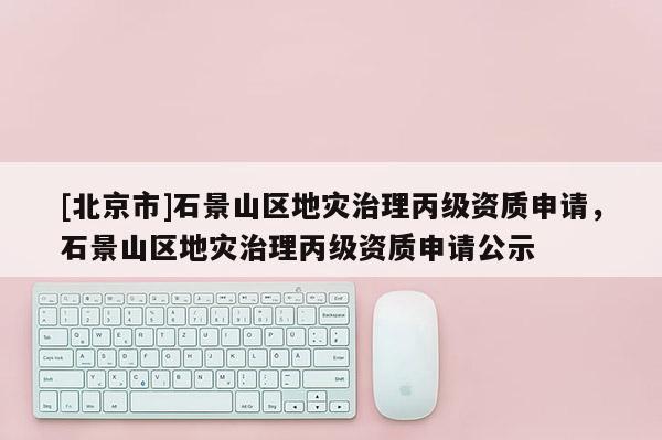 [北京市]石景山區(qū)地災治理丙級資質(zhì)申請，石景山區(qū)地災治理丙級資質(zhì)申請公示