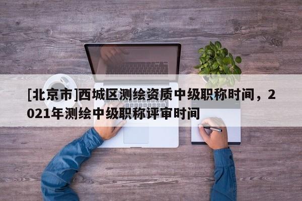 [北京市]西城區(qū)測(cè)繪資質(zhì)中級(jí)職稱時(shí)間，2021年測(cè)繪中級(jí)職稱評(píng)審時(shí)間