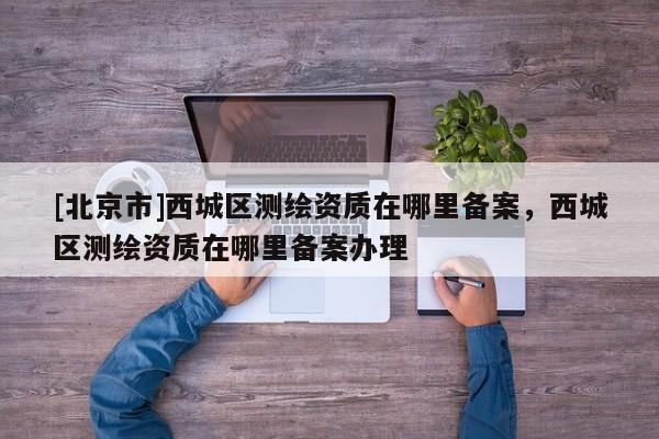 [北京市]西城區(qū)測繪資質(zhì)在哪里備案，西城區(qū)測繪資質(zhì)在哪里備案辦理